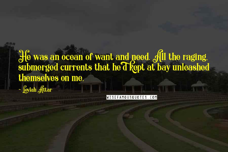 Leylah Attar Quotes: He was an ocean of want and need. All the raging, submerged currents that he'd kept at bay unleashed themselves on me.