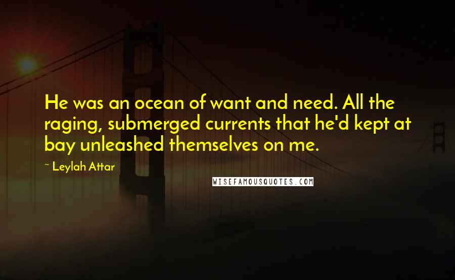 Leylah Attar Quotes: He was an ocean of want and need. All the raging, submerged currents that he'd kept at bay unleashed themselves on me.