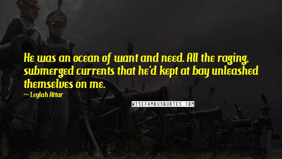 Leylah Attar Quotes: He was an ocean of want and need. All the raging, submerged currents that he'd kept at bay unleashed themselves on me.