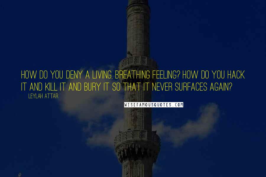 Leylah Attar Quotes: How do you deny a living, breathing feeling? How do you hack it and kill it and bury it so that it never surfaces again?