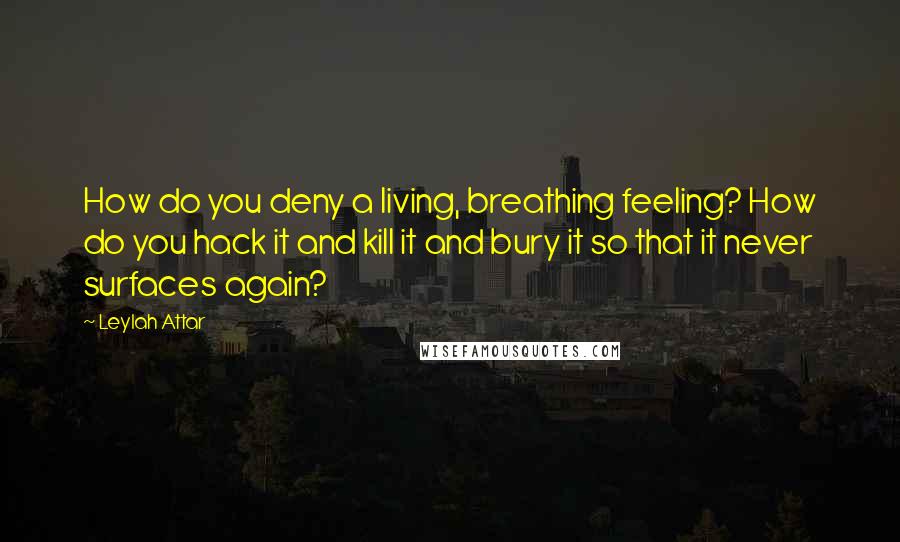 Leylah Attar Quotes: How do you deny a living, breathing feeling? How do you hack it and kill it and bury it so that it never surfaces again?