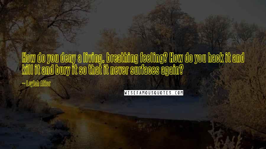 Leylah Attar Quotes: How do you deny a living, breathing feeling? How do you hack it and kill it and bury it so that it never surfaces again?