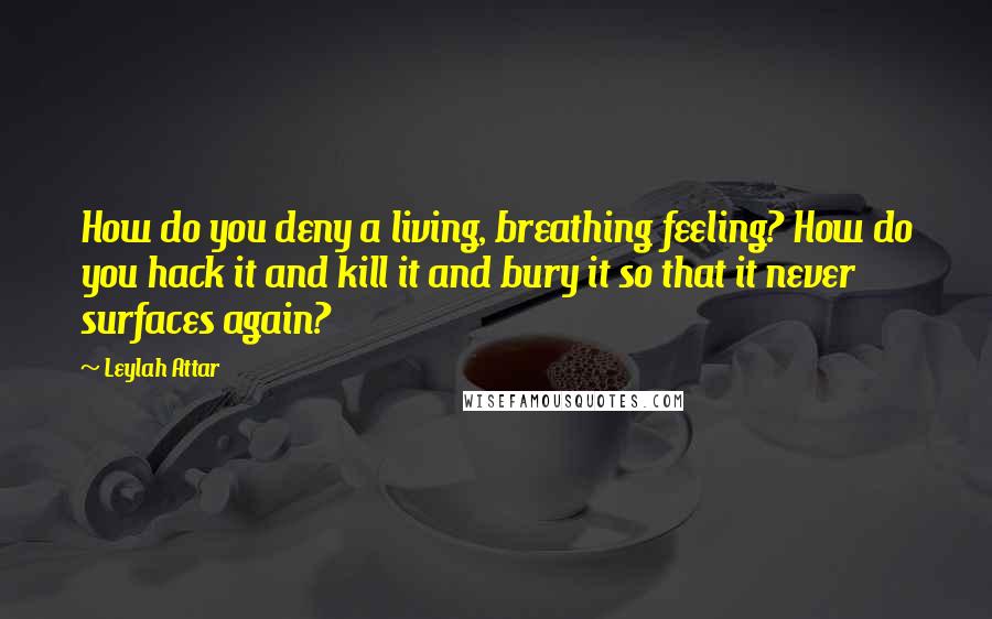 Leylah Attar Quotes: How do you deny a living, breathing feeling? How do you hack it and kill it and bury it so that it never surfaces again?