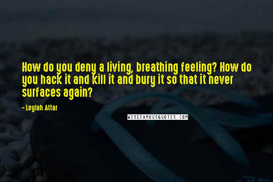 Leylah Attar Quotes: How do you deny a living, breathing feeling? How do you hack it and kill it and bury it so that it never surfaces again?