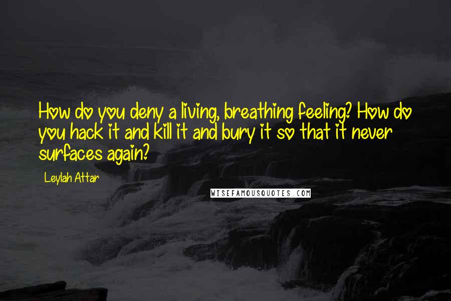 Leylah Attar Quotes: How do you deny a living, breathing feeling? How do you hack it and kill it and bury it so that it never surfaces again?