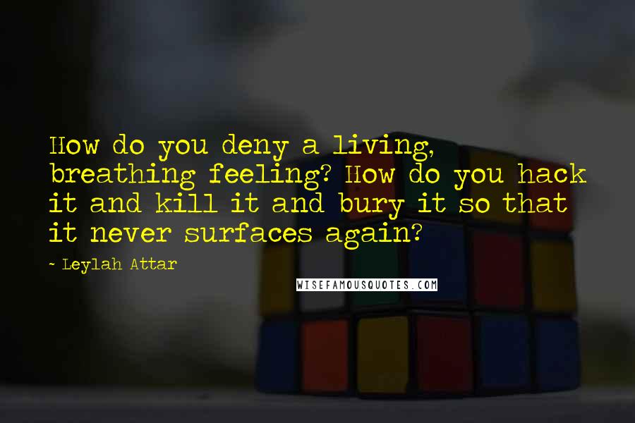 Leylah Attar Quotes: How do you deny a living, breathing feeling? How do you hack it and kill it and bury it so that it never surfaces again?