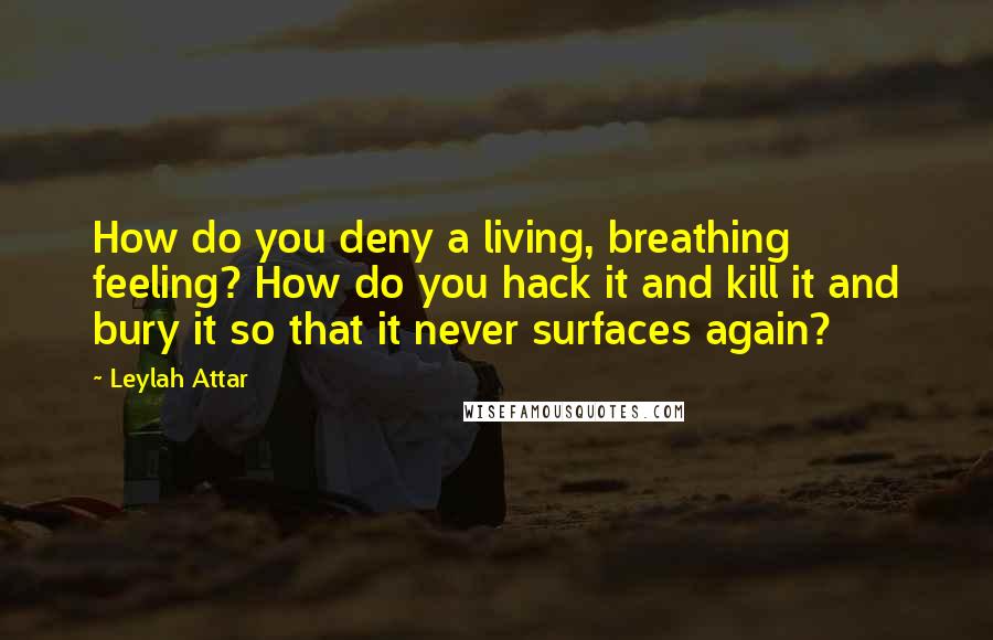 Leylah Attar Quotes: How do you deny a living, breathing feeling? How do you hack it and kill it and bury it so that it never surfaces again?