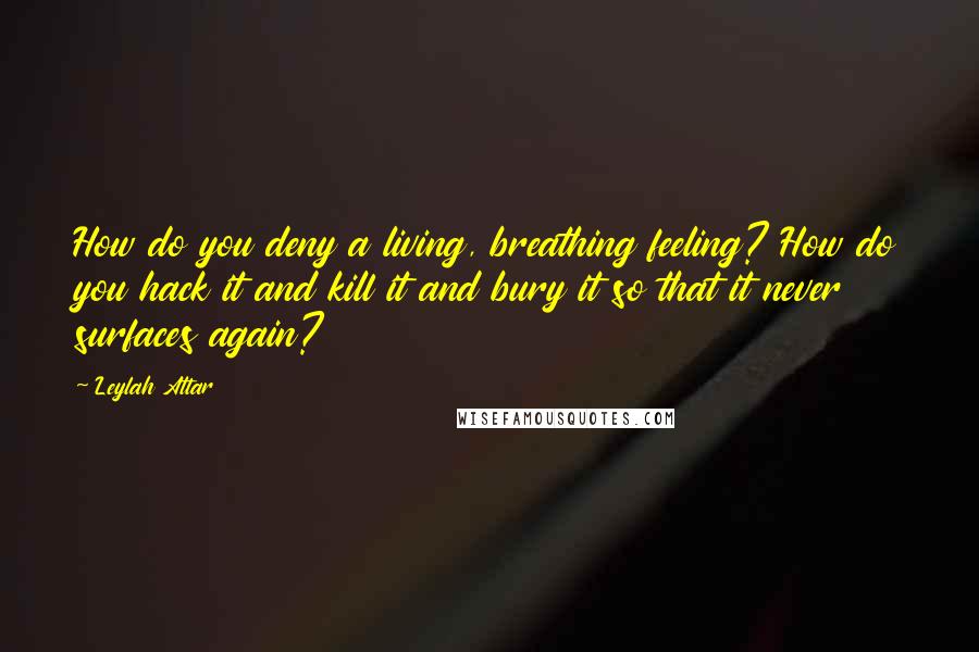 Leylah Attar Quotes: How do you deny a living, breathing feeling? How do you hack it and kill it and bury it so that it never surfaces again?