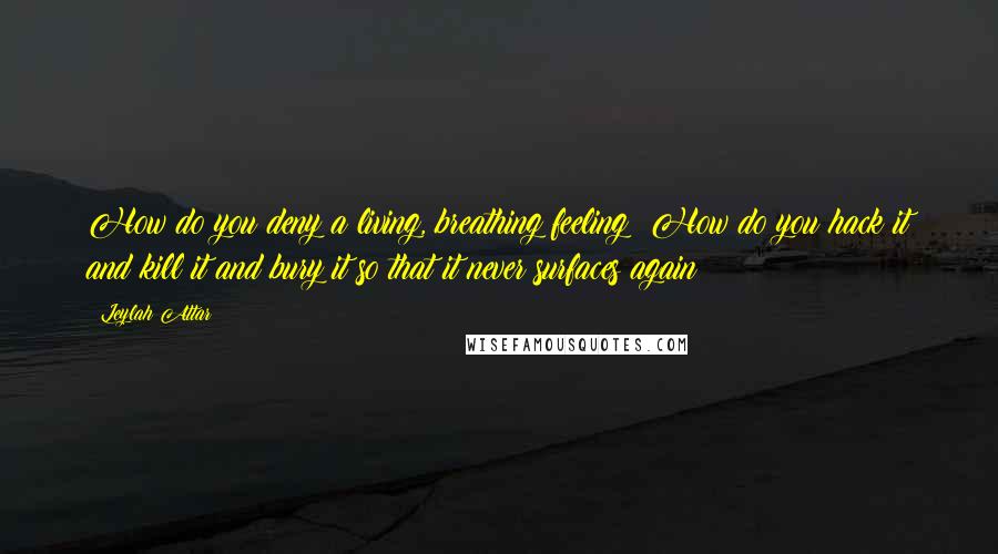 Leylah Attar Quotes: How do you deny a living, breathing feeling? How do you hack it and kill it and bury it so that it never surfaces again?