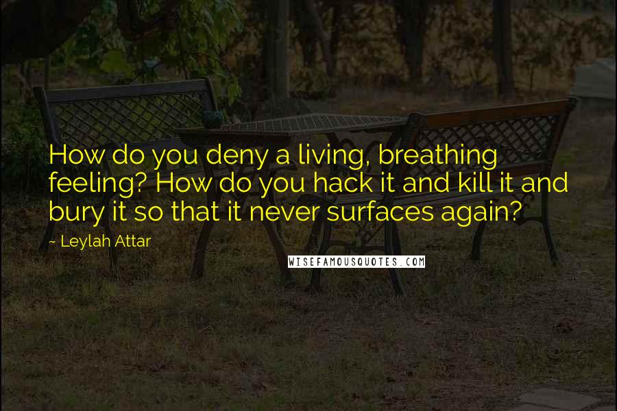 Leylah Attar Quotes: How do you deny a living, breathing feeling? How do you hack it and kill it and bury it so that it never surfaces again?