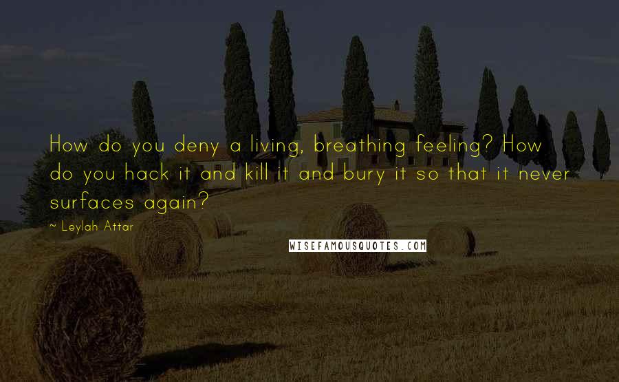 Leylah Attar Quotes: How do you deny a living, breathing feeling? How do you hack it and kill it and bury it so that it never surfaces again?