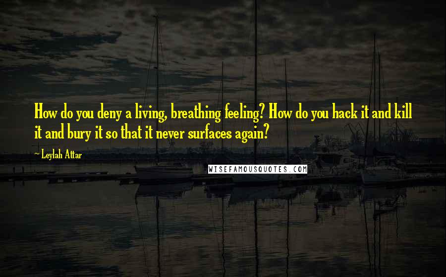 Leylah Attar Quotes: How do you deny a living, breathing feeling? How do you hack it and kill it and bury it so that it never surfaces again?