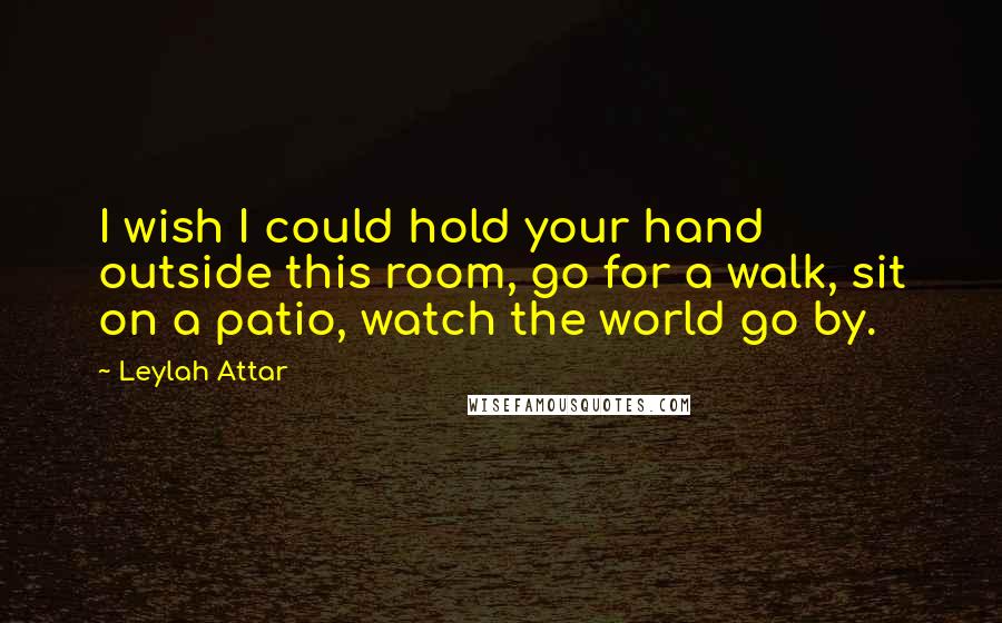 Leylah Attar Quotes: I wish I could hold your hand outside this room, go for a walk, sit on a patio, watch the world go by.