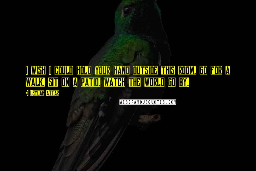 Leylah Attar Quotes: I wish I could hold your hand outside this room, go for a walk, sit on a patio, watch the world go by.