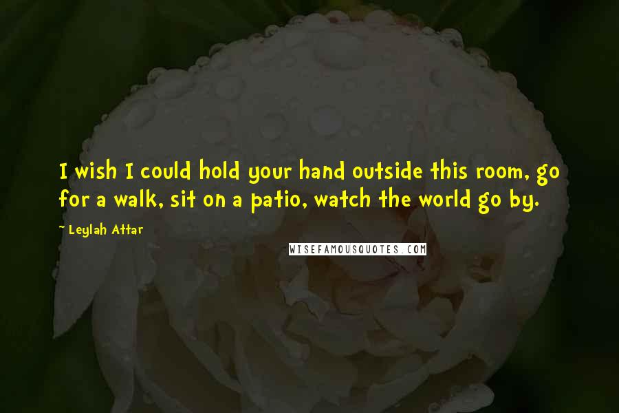 Leylah Attar Quotes: I wish I could hold your hand outside this room, go for a walk, sit on a patio, watch the world go by.