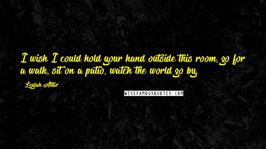 Leylah Attar Quotes: I wish I could hold your hand outside this room, go for a walk, sit on a patio, watch the world go by.