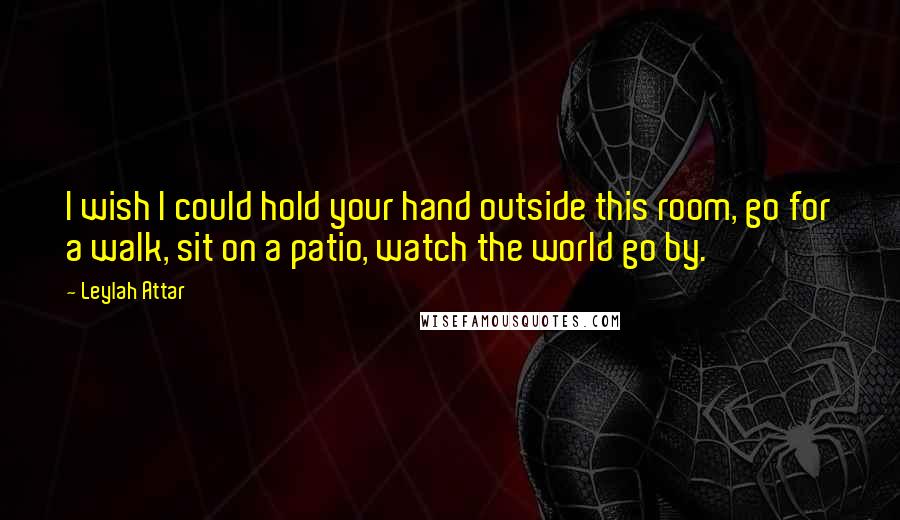 Leylah Attar Quotes: I wish I could hold your hand outside this room, go for a walk, sit on a patio, watch the world go by.