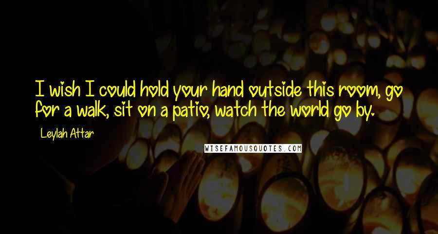 Leylah Attar Quotes: I wish I could hold your hand outside this room, go for a walk, sit on a patio, watch the world go by.