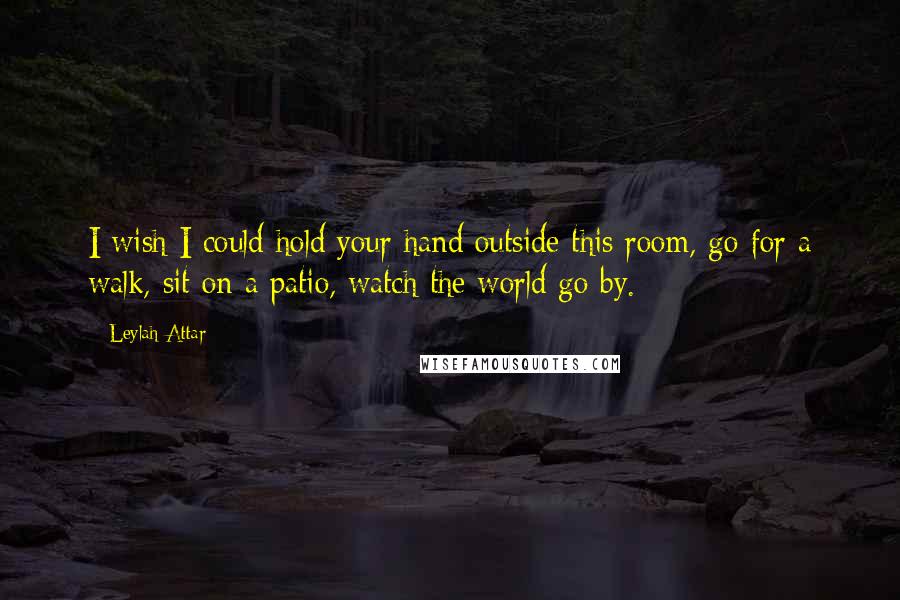 Leylah Attar Quotes: I wish I could hold your hand outside this room, go for a walk, sit on a patio, watch the world go by.