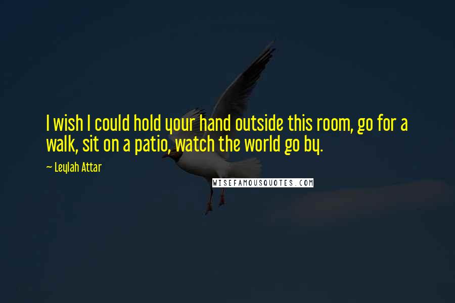 Leylah Attar Quotes: I wish I could hold your hand outside this room, go for a walk, sit on a patio, watch the world go by.