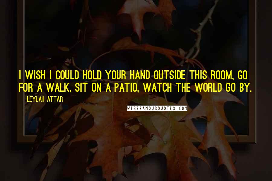 Leylah Attar Quotes: I wish I could hold your hand outside this room, go for a walk, sit on a patio, watch the world go by.