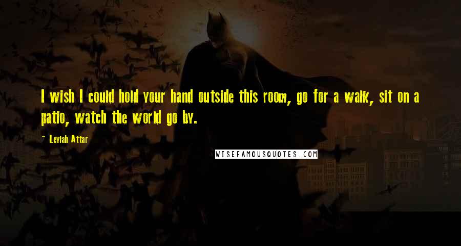 Leylah Attar Quotes: I wish I could hold your hand outside this room, go for a walk, sit on a patio, watch the world go by.