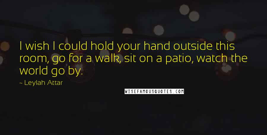 Leylah Attar Quotes: I wish I could hold your hand outside this room, go for a walk, sit on a patio, watch the world go by.