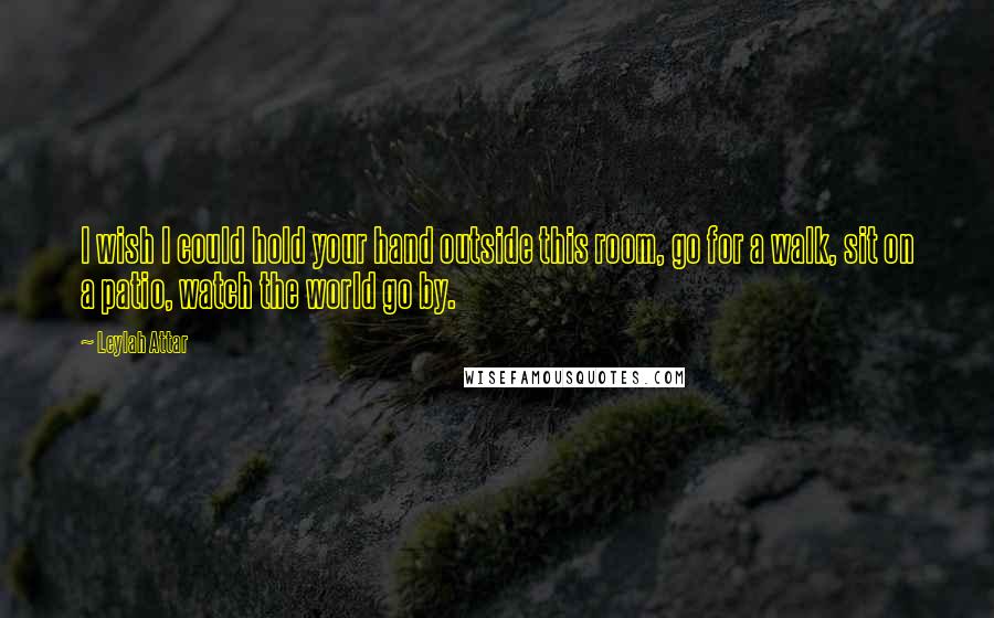 Leylah Attar Quotes: I wish I could hold your hand outside this room, go for a walk, sit on a patio, watch the world go by.