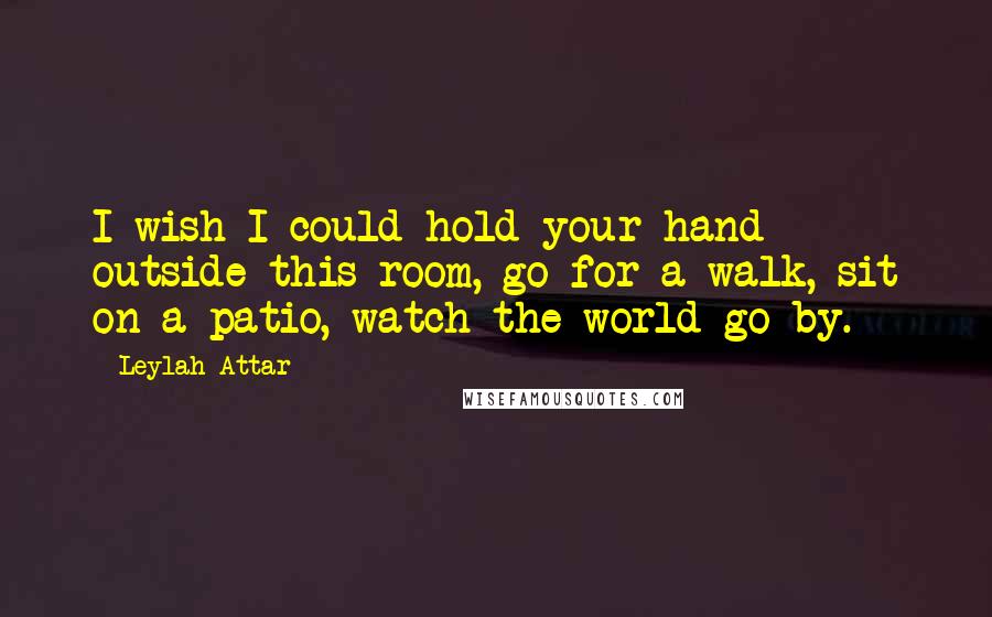 Leylah Attar Quotes: I wish I could hold your hand outside this room, go for a walk, sit on a patio, watch the world go by.