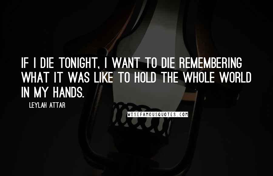 Leylah Attar Quotes: If I die tonight, I want to die remembering what it was like to hold the whole world in my hands.