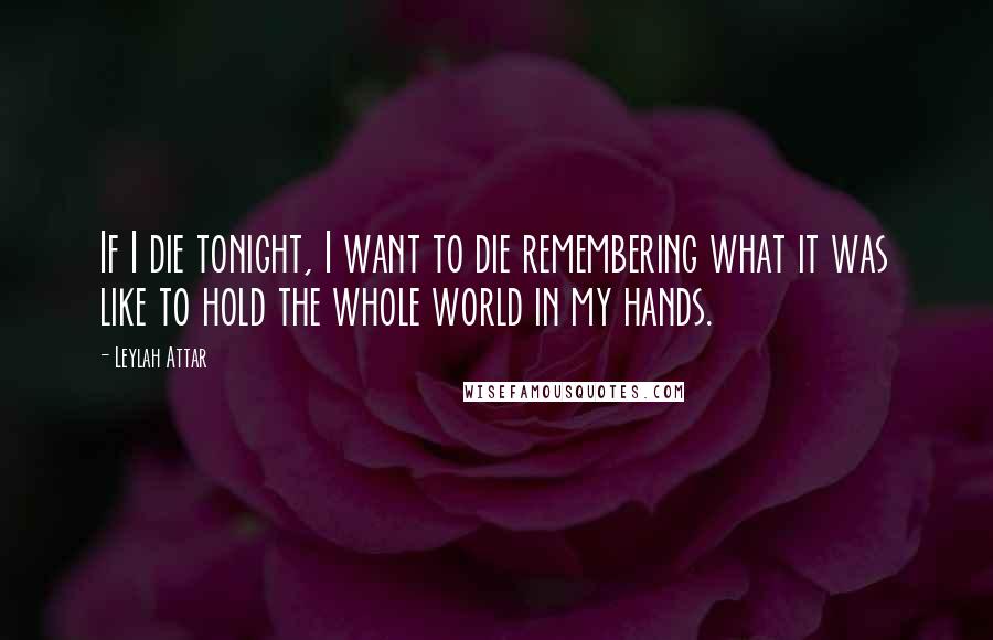 Leylah Attar Quotes: If I die tonight, I want to die remembering what it was like to hold the whole world in my hands.