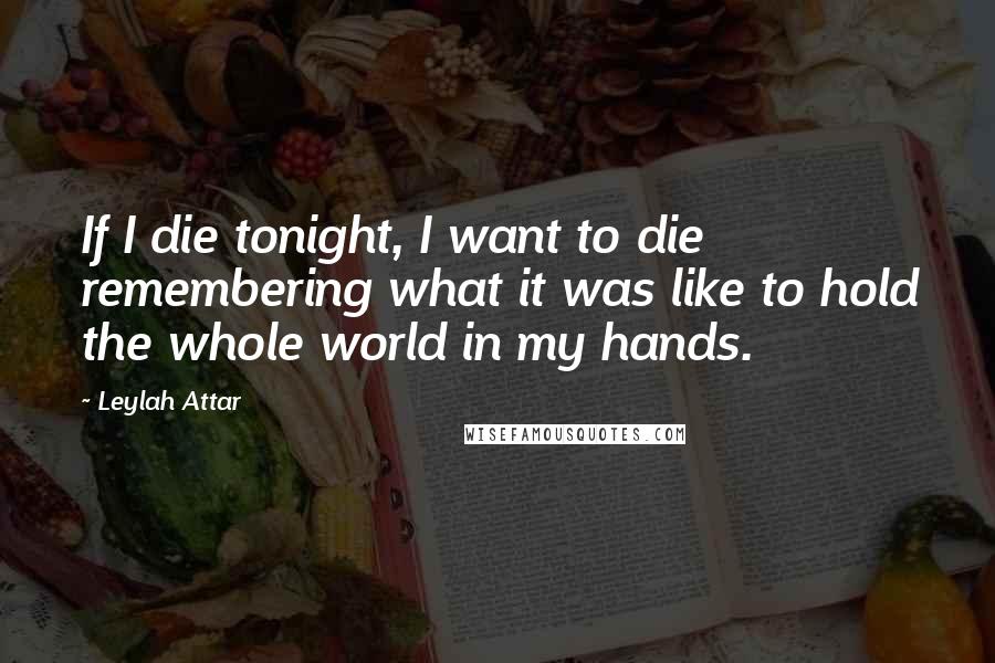 Leylah Attar Quotes: If I die tonight, I want to die remembering what it was like to hold the whole world in my hands.