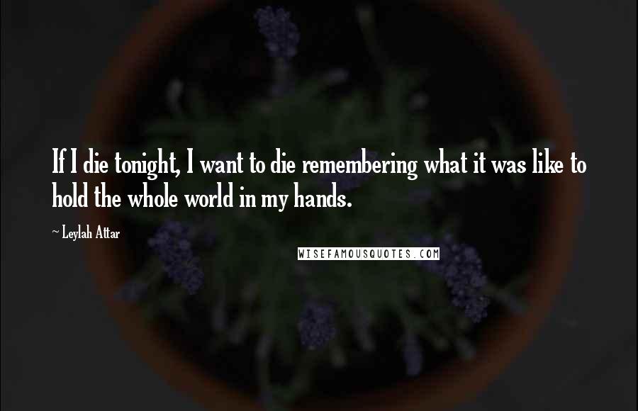 Leylah Attar Quotes: If I die tonight, I want to die remembering what it was like to hold the whole world in my hands.