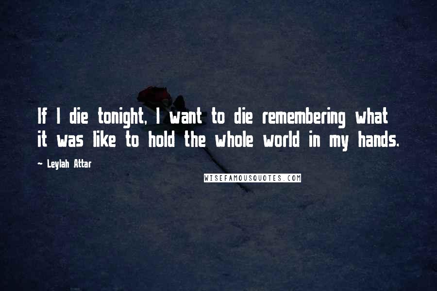 Leylah Attar Quotes: If I die tonight, I want to die remembering what it was like to hold the whole world in my hands.