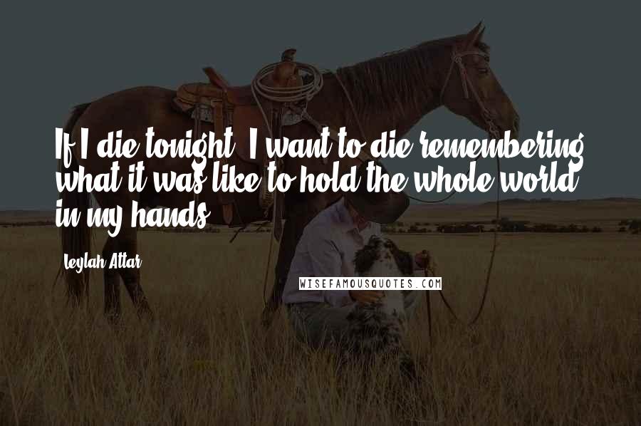 Leylah Attar Quotes: If I die tonight, I want to die remembering what it was like to hold the whole world in my hands.