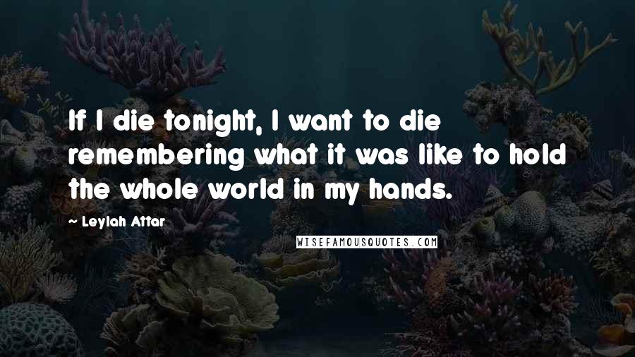 Leylah Attar Quotes: If I die tonight, I want to die remembering what it was like to hold the whole world in my hands.