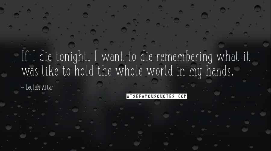 Leylah Attar Quotes: If I die tonight, I want to die remembering what it was like to hold the whole world in my hands.