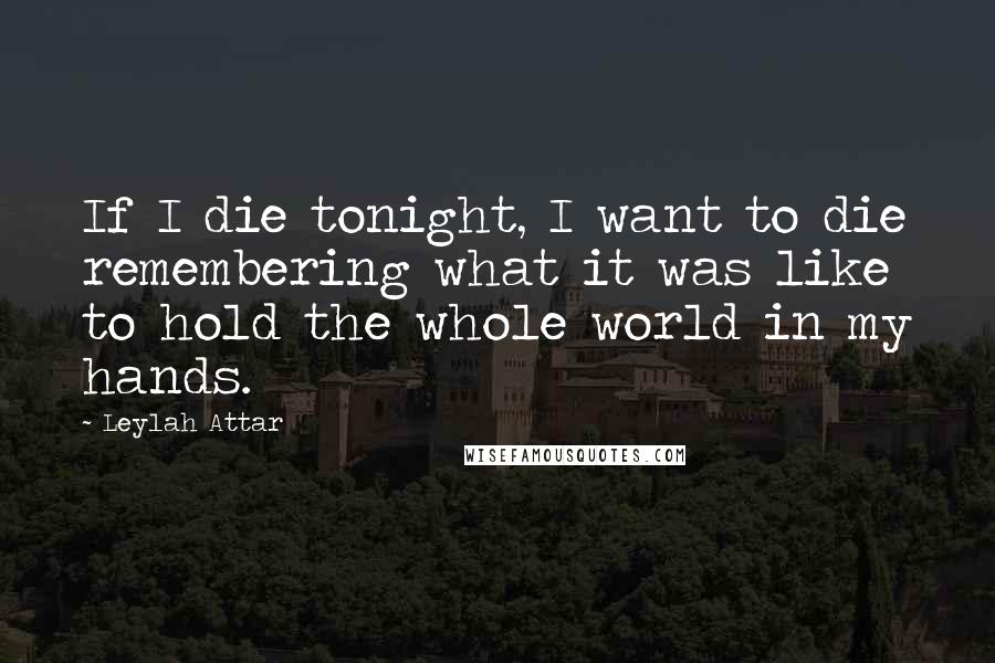 Leylah Attar Quotes: If I die tonight, I want to die remembering what it was like to hold the whole world in my hands.