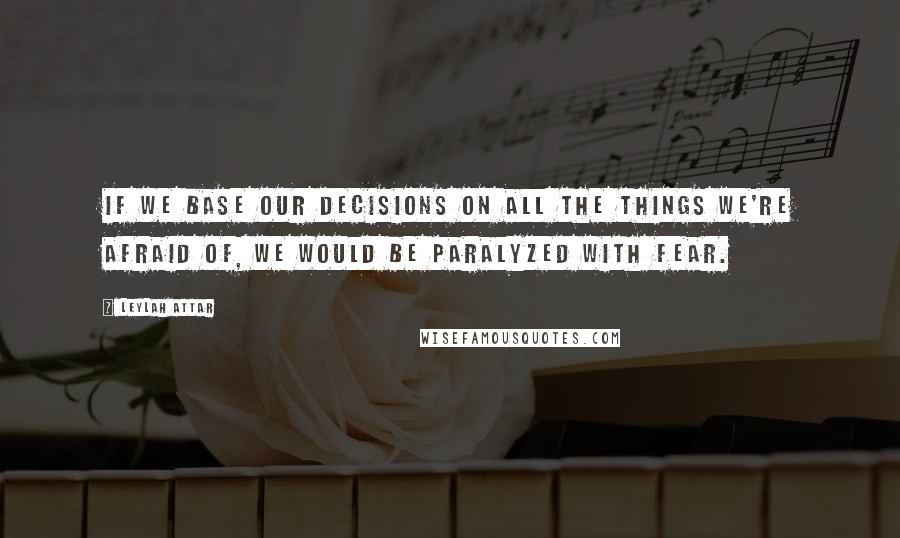 Leylah Attar Quotes: If we base our decisions on all the things we're afraid of, we would be paralyzed with fear.