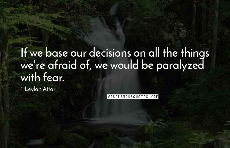 Leylah Attar Quotes: If we base our decisions on all the things we're afraid of, we would be paralyzed with fear.