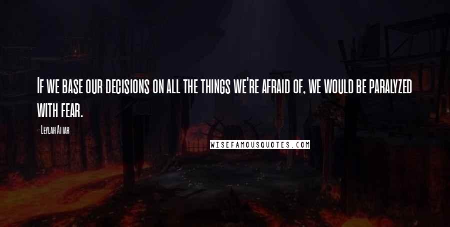 Leylah Attar Quotes: If we base our decisions on all the things we're afraid of, we would be paralyzed with fear.