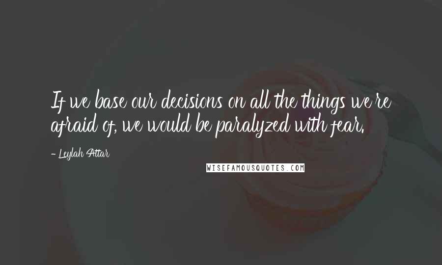 Leylah Attar Quotes: If we base our decisions on all the things we're afraid of, we would be paralyzed with fear.