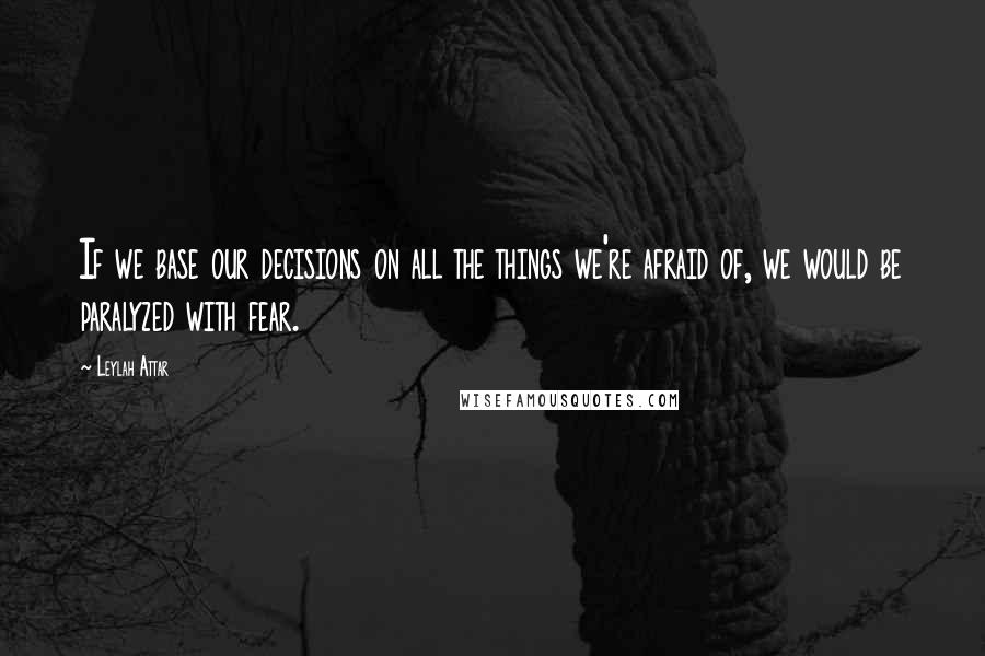 Leylah Attar Quotes: If we base our decisions on all the things we're afraid of, we would be paralyzed with fear.