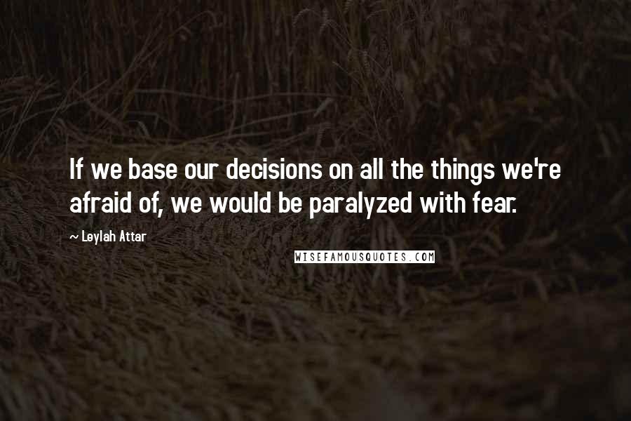 Leylah Attar Quotes: If we base our decisions on all the things we're afraid of, we would be paralyzed with fear.