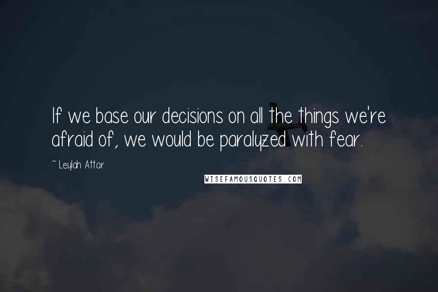 Leylah Attar Quotes: If we base our decisions on all the things we're afraid of, we would be paralyzed with fear.