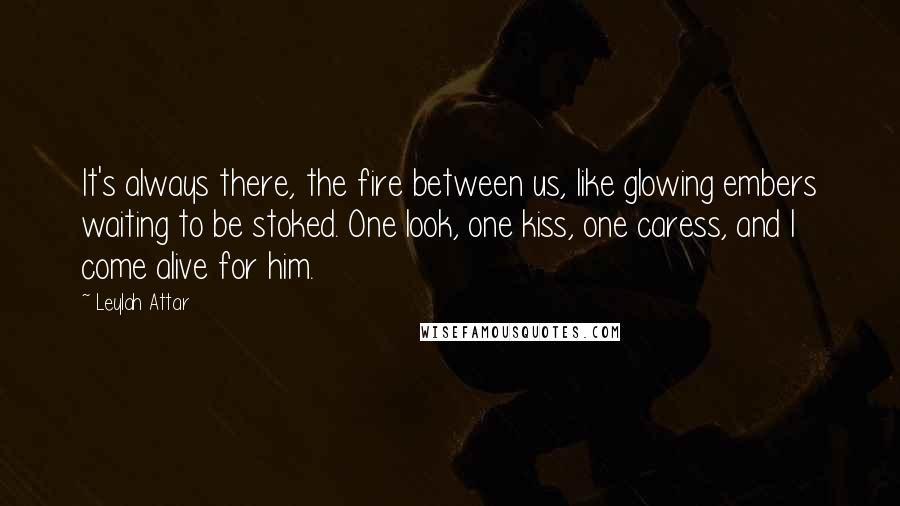 Leylah Attar Quotes: It's always there, the fire between us, like glowing embers waiting to be stoked. One look, one kiss, one caress, and I come alive for him.