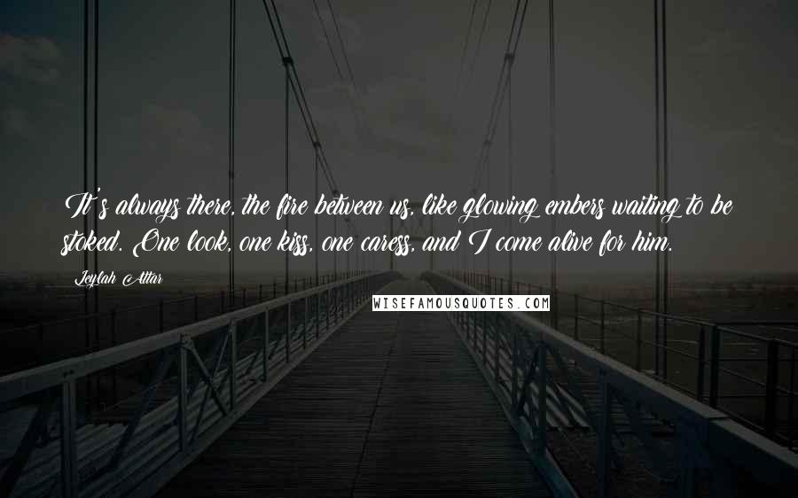Leylah Attar Quotes: It's always there, the fire between us, like glowing embers waiting to be stoked. One look, one kiss, one caress, and I come alive for him.