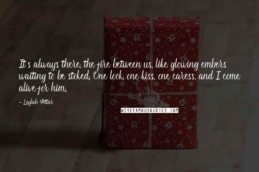 Leylah Attar Quotes: It's always there, the fire between us, like glowing embers waiting to be stoked. One look, one kiss, one caress, and I come alive for him.