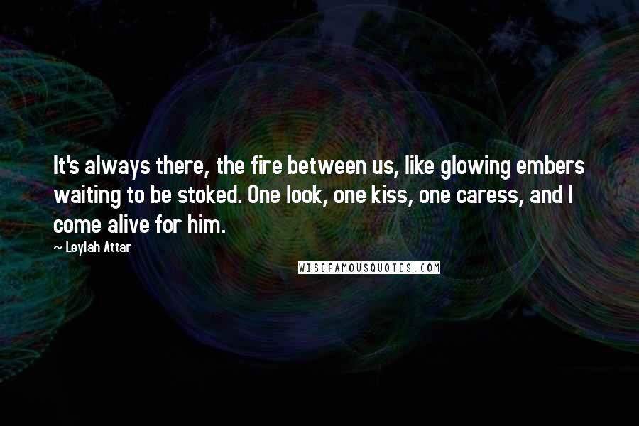 Leylah Attar Quotes: It's always there, the fire between us, like glowing embers waiting to be stoked. One look, one kiss, one caress, and I come alive for him.