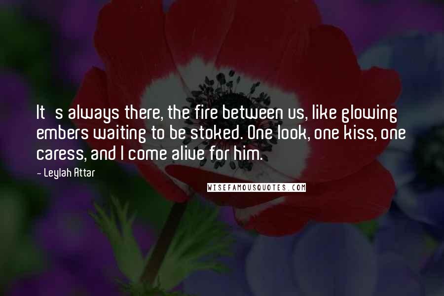 Leylah Attar Quotes: It's always there, the fire between us, like glowing embers waiting to be stoked. One look, one kiss, one caress, and I come alive for him.